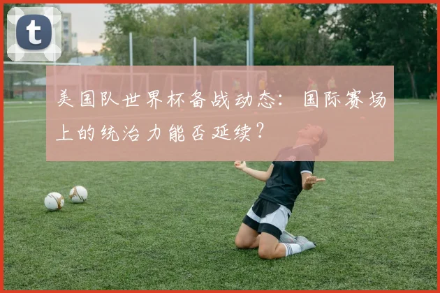 美国队世界杯备战动态：国际赛场上的统治力能否延续？