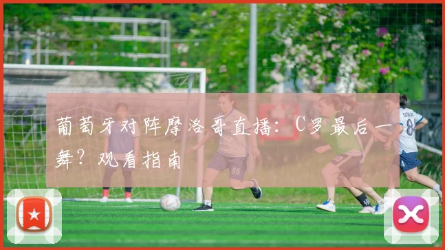 葡萄牙对阵摩洛哥直播：C罗最后一舞？观看指南
