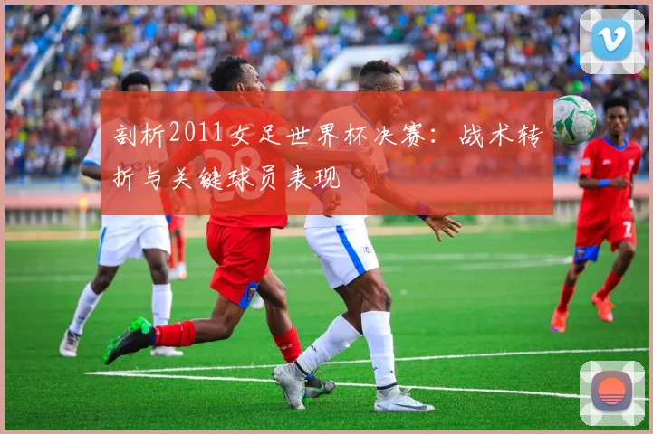剖析2011女足世界杯决赛：战术转折与关键球员表现