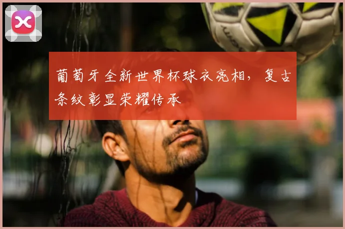 葡萄牙全新世界杯球衣亮相，复古条纹彰显荣耀传承