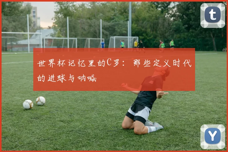 世界杯记忆里的C罗：那些定义时代的进球与呐喊