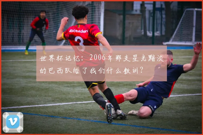 世界杯记忆：2006年那支星光黯淡的巴西队给了我们什么教训？