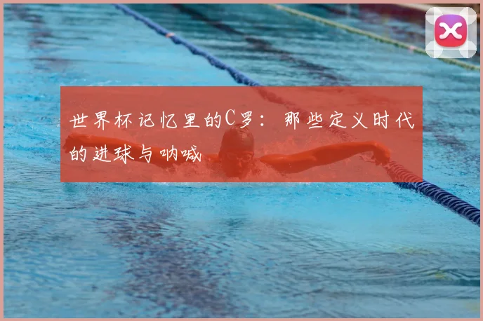 世界杯记忆里的C罗：那些定义时代的进球与呐喊