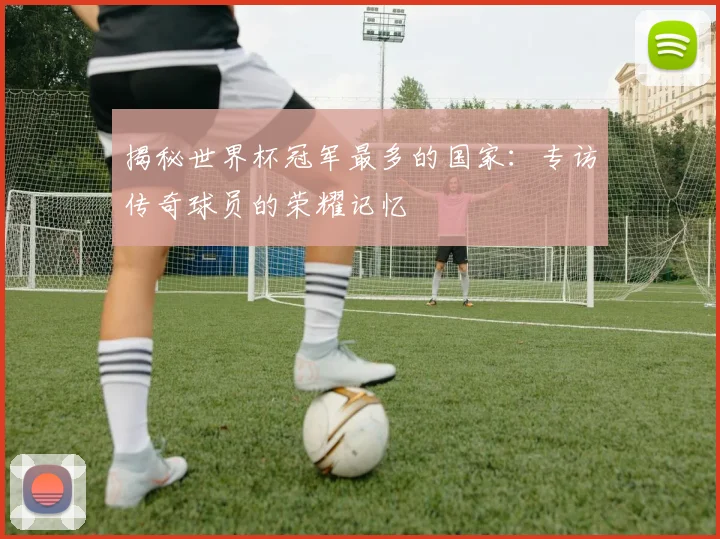 揭秘世界杯冠军最多的国家:专访传奇球员的荣耀记忆