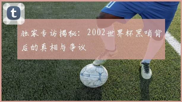 独家专访揭秘：2002世界杯黑哨背后的真相与争议
