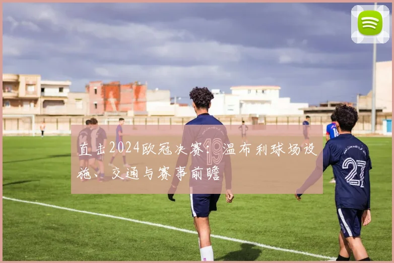 直击2024欧冠决赛：温布利球场设施、交通与赛事前瞻