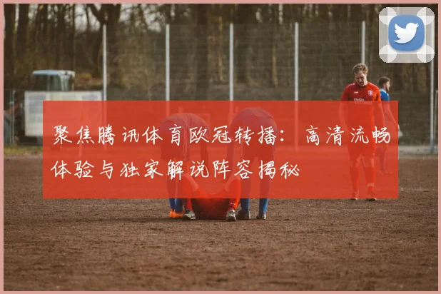 聚焦腾讯体育欧冠转播：高清流畅体验与独家解说阵容揭秘